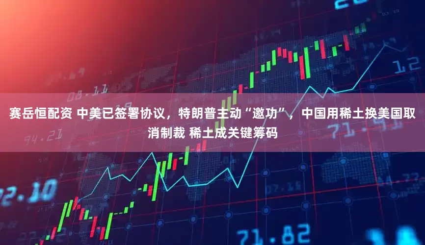 賽岳恒配資 中美已簽署協(xié)議，特朗普主動(dòng)“邀功”，中國用稀土換美國取消制裁 稀土成關(guān)鍵籌碼
