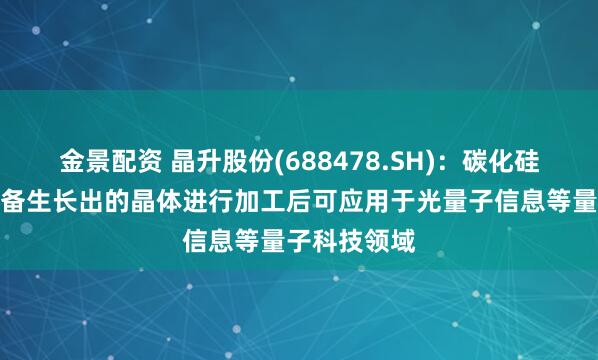 金景配資 晶升股份(688478.SH)：碳化硅晶體生長設(shè)備生長出的晶體進(jìn)行加工后可應(yīng)用于光量子信息等量子科技領(lǐng)域