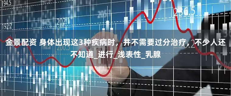 金景配資 身體出現(xiàn)這3種疾病時(shí)，并不需要過(guò)分治療，不少人還不知道_進(jìn)行_淺表性_乳腺