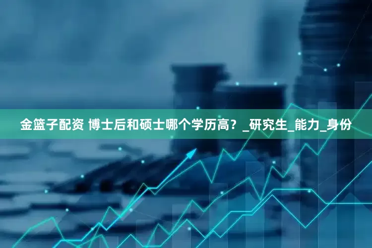 金籃子配資 博士后和碩士哪個(gè)學(xué)歷高？_研究生_能力_身份