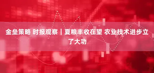 金壘策略 時報觀察｜夏糧豐收在望 農(nóng)業(yè)技術(shù)進步立了大功