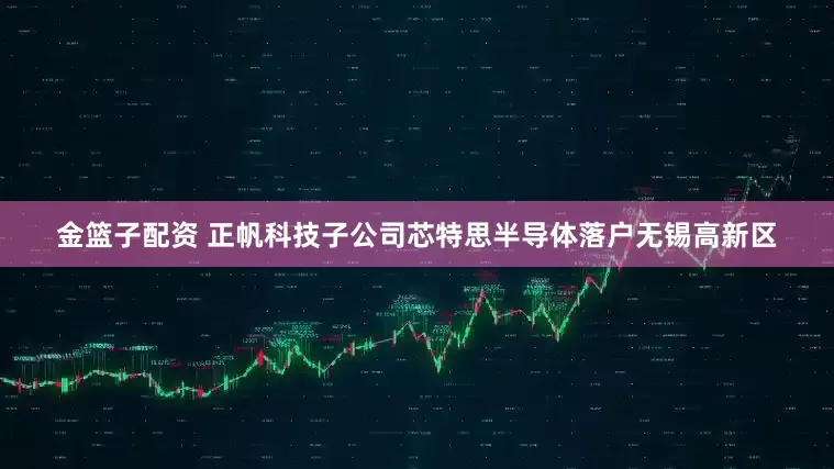 金籃子配資 正帆科技子公司芯特思半導(dǎo)體落戶無(wú)錫高新區(qū)