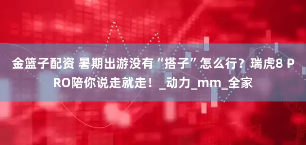 金籃子配資 暑期出游沒有“搭子”怎么行？瑞虎8 PRO陪你說走就走！_動力_mm_全家
