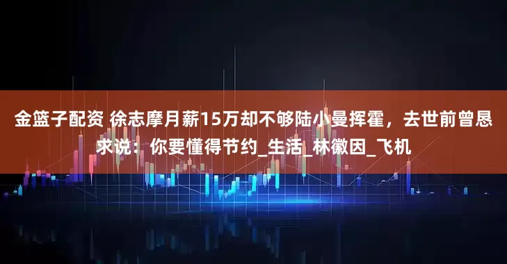 金籃子配資 徐志摩月薪15萬(wàn)卻不夠陸小曼揮霍，去世前曾懇求說(shuō)：你要懂得節(jié)約_生活_林徽因_飛機(jī)