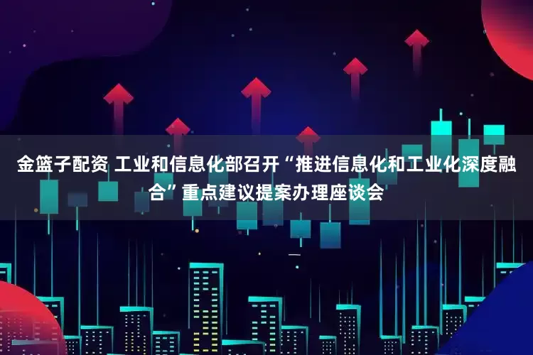 金籃子配資 工業(yè)和信息化部召開“推進信息化和工業(yè)化深度融合”重點建議提案辦理座談會