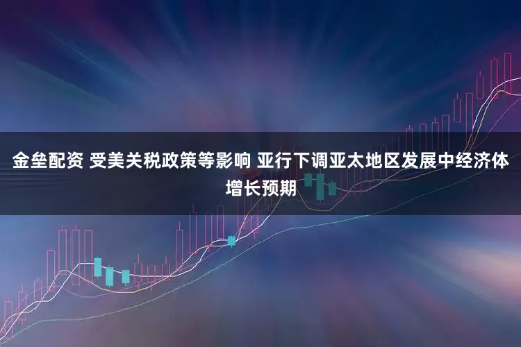 金壘配資 受美關稅政策等影響 亞行下調(diào)亞太地區(qū)發(fā)展中經(jīng)濟體增長預期
