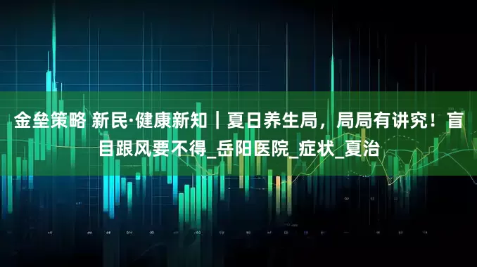 金壘策略 新民·健康新知｜夏日養(yǎng)生局，局局有講究！盲目跟風要不得_岳陽醫(yī)院_癥狀_夏治