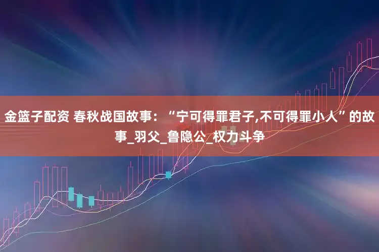 金籃子配資 春秋戰(zhàn)國(guó)故事:“寧可得罪君子,不可得罪小人”的故事_羽父_魯隱公_權(quán)力斗爭(zhēng)