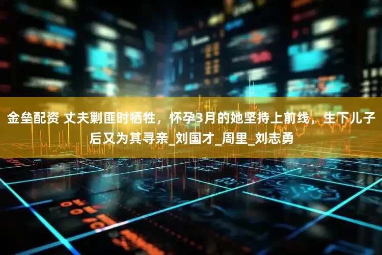 金壘配資 丈夫剿匪時(shí)犧牲，懷孕3月的她堅(jiān)持上前線，生下兒子后又為其尋親_劉國才_(tái)周里_劉志勇