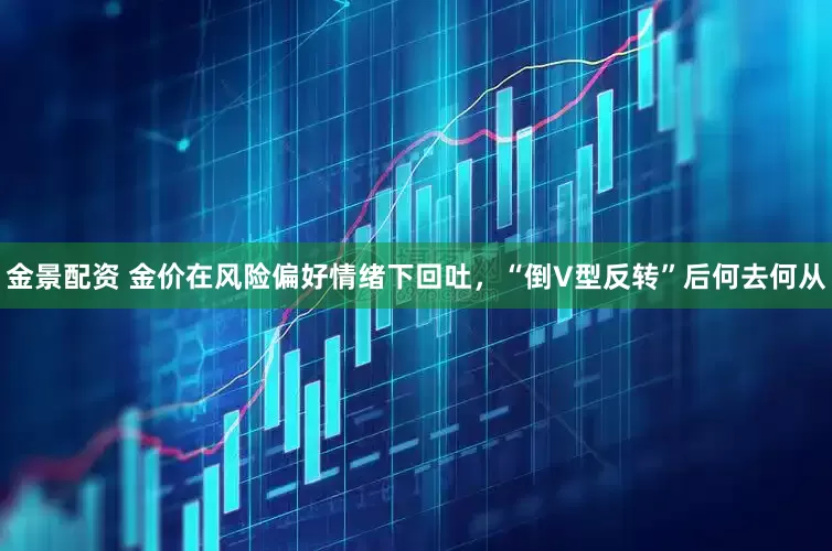 金景配資 金價在風(fēng)險偏好情緒下回吐，“倒V型反轉(zhuǎn)”后何去何從