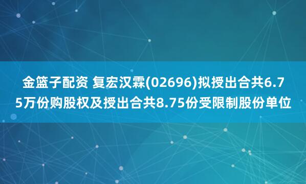 金籃子配資 復宏漢霖(02696)擬授出合共6.75萬份購股權(quán)及授出合共8.75份受限制股份單位