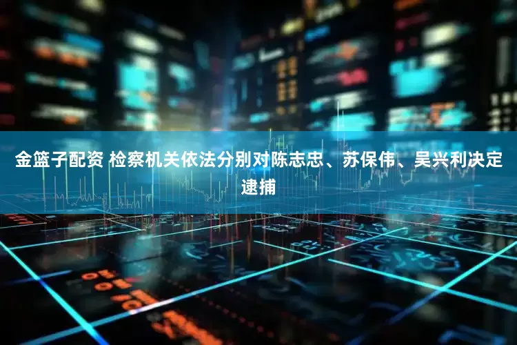 金籃子配資 檢察機(jī)關(guān)依法分別對(duì)陳志忠、蘇保偉、吳興利決定逮捕