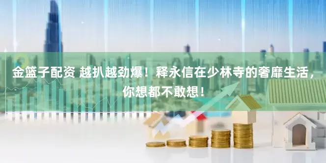 金籃子配資 越扒越勁爆！釋永信在少林寺的奢靡生活，你想都不敢想！