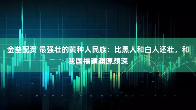 金壘配資 最強(qiáng)壯的黃種人民族：比黑人和白人還壯，和我國福建淵源頗深