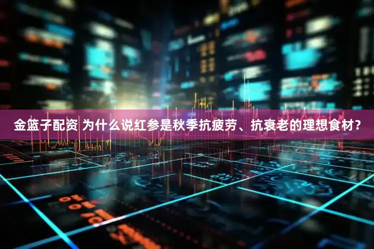 金籃子配資 為什么說(shuō)紅參是秋季抗疲勞、抗衰老的理想食材？