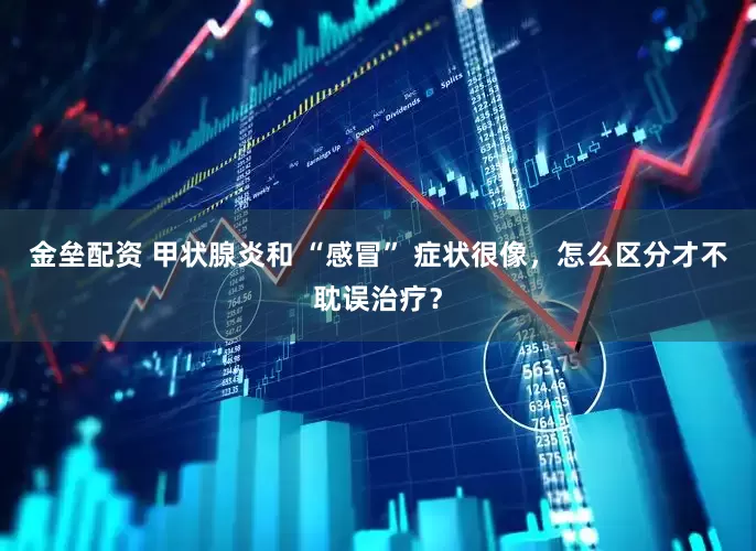 金壘配資 甲狀腺炎和 “感冒” 癥狀很像，怎么區(qū)分才不耽誤治療？