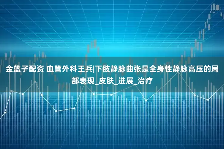 金籃子配資 血管外科王兵|下肢靜脈曲張是全身性靜脈高壓的局部表現(xiàn)_皮膚_進展_治療