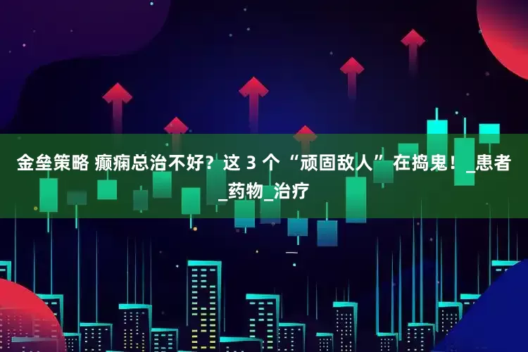 金壘策略 癲癇總治不好？這 3 個 “頑固敵人” 在搗鬼！_患者_(dá)藥物_治療